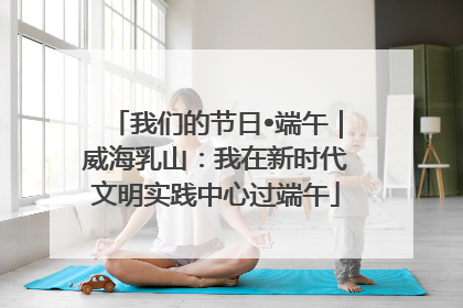 我们的节日•端午｜威海乳山：我在新时代文明实践中心过端午