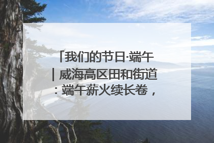 我们的节日·端午｜威海高区田和街道：端午薪火续长卷，邻里馨香聚暖流
