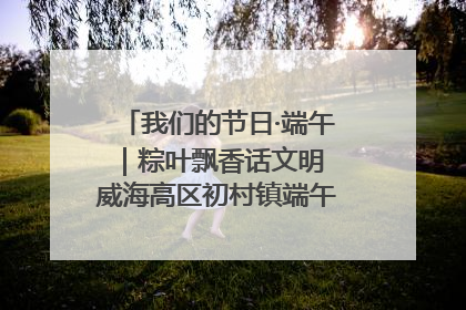 我们的节日·端午｜粽叶飘香话文明 威海高区初村镇端午系列活动亮点纷呈