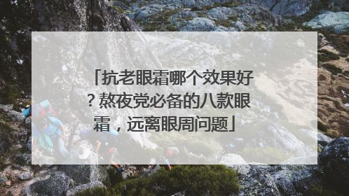 抗老眼霜哪个效果好？熬夜党必备的八款眼霜，远离眼周问题