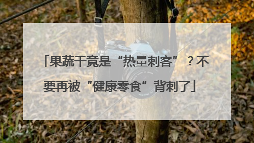果蔬干竟是“热量刺客”？不要再被“健康零食”背刺了