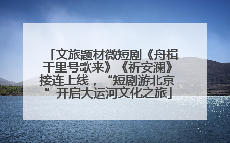 文旅题材微短剧《舟楫千里号歌来》《祈安澜》接连上线，“短剧游北京”开启大运河文化之旅
