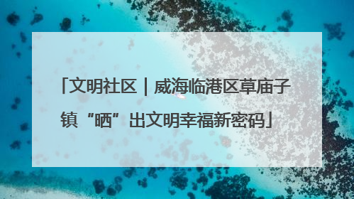 文明社区｜威海临港区草庙子镇“晒”出文明幸福新密码
