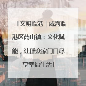 文明临港｜威海临港区蔄山镇：文化赋能，让群众家门口尽享幸福生活