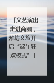 文艺演出走进商圈，潍坊文旅开启“端午狂欢模式”