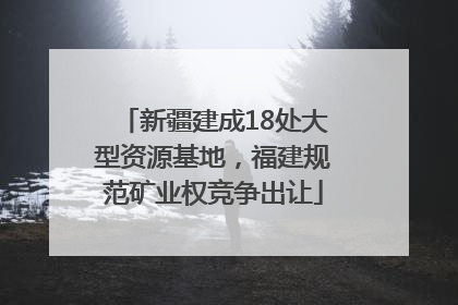 新疆建成18处大型资源基地，福建规范矿业权竞争出让