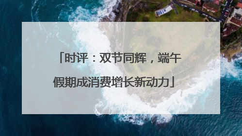 时评：双节同辉，端午假期成消费增长新动力