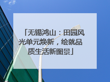 无锡鸿山：田园风光单元焕新，绘就品质生活新图景