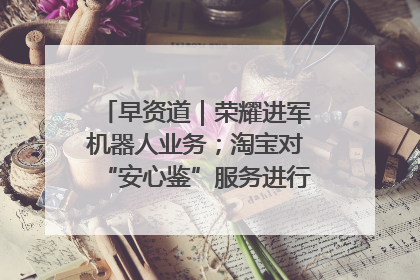 早资道｜荣耀进军机器人业务；淘宝对“安心鉴”服务进行逐步下线调整
