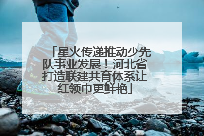 星火传递推动少先队事业发展！河北省打造联建共育体系让红领巾更鲜艳