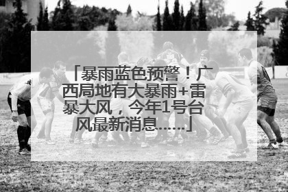 暴雨蓝色预警！广西局地有大暴雨+雷暴大风，今年1号台风最新消息……