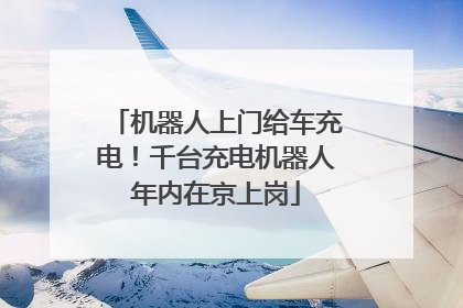 机器人上门给车充电！千台充电机器人年内在京上岗