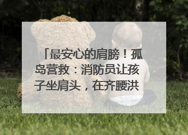 最安心的肩膀！孤岛营救：消防员让孩子坐肩头，在齐腰洪水里稳如泰山