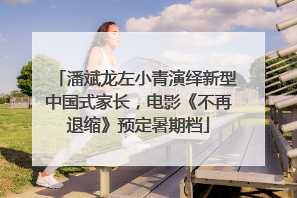 潘斌龙左小青演绎新型中国式家长，电影《不再退缩》预定暑期档