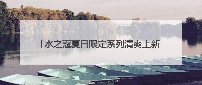 水之蔻夏日限定系列清爽上新 携王俊凯解锁身体护肤新体验