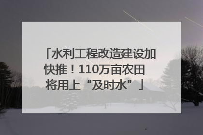 水利工程改造建设加快推！110万亩农田将用上“及时水”