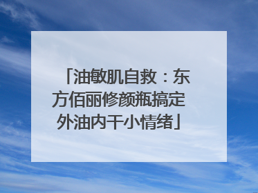 油敏肌自救：东方佰丽修颜瓶搞定外油内干小情绪