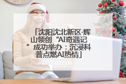 沈阳沈北新区·辉山领创“AI奇遇记”成功举办：沉浸科普点燃AI热情
