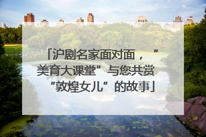 沪剧名家面对面，“美育大课堂”与您共赏“敦煌女儿”的故事
