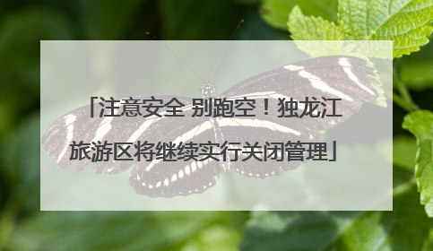 注意安全 别跑空！独龙江旅游区将继续实行关闭管理