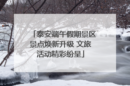 泰安端午假期景区景点焕新升级 文旅活动精彩纷呈