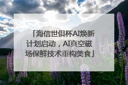 海信世俱杯AI焕新计划启动，AI真空磁场保鲜技术重构美食