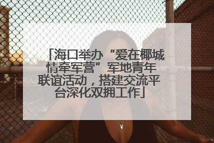 海口举办“爱在椰城 情牵军营”军地青年联谊活动，搭建交流平台深化双拥工作