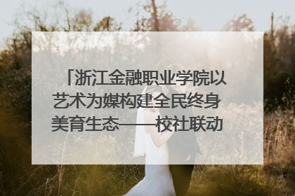 浙江金融职业学院以艺术为媒构建全民终身美育生态——校社联动共谱美育新篇章