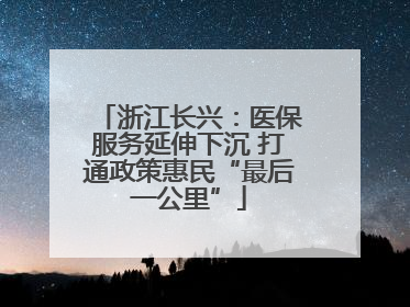 浙江长兴：医保服务延伸下沉 打通政策惠民“最后一公里”