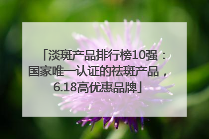 淡斑产品排行榜10强：国家唯一认证的祛斑产品，6.18高优惠品牌