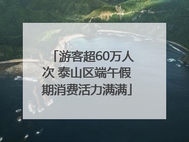 游客超60万人次 泰山区端午假期消费活力满满