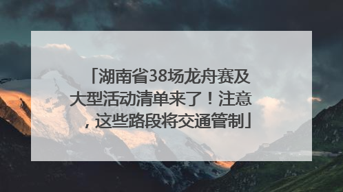 湖南省38场龙舟赛及大型活动清单来了！注意，这些路段将交通管制