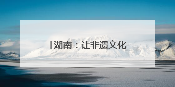 湖南：让非遗文化走进生活走向世界