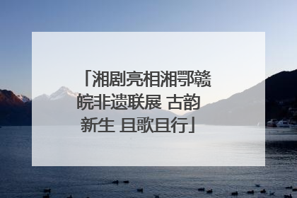 湘剧亮相湘鄂赣皖非遗联展 古韵新生 且歌且行