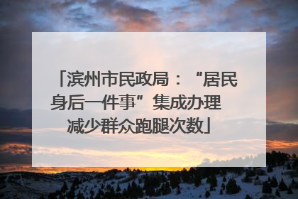 滨州市民政局：“居民身后一件事”集成办理 减少群众跑腿次数