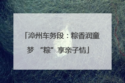 漳州车务段：粽香润童梦 “粽”享亲子情