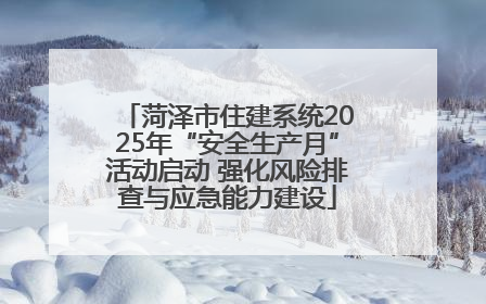 菏泽市住建系统2025年“安全生产月”活动启动 强化风险排查与应急能力建设