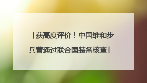 获高度评价！中国维和步兵营通过联合国装备核查