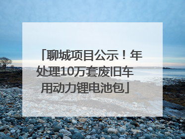 聊城项目公示！年处理10万套废旧车用动力锂电池包