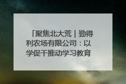 聚焦北大荒｜勤得利农场有限公司：以学促干推动学习教育“升温提速”