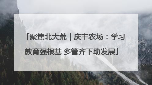 聚焦北大荒｜庆丰农场：学习教育强根基 多管齐下助发展
