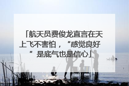 航天员费俊龙直言在天上飞不害怕，“感觉良好”是底气也是信心