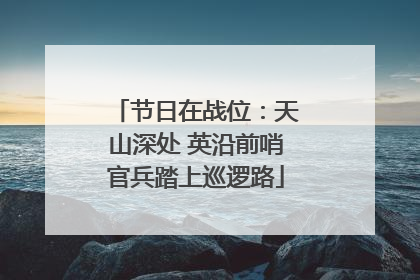 节日在战位：天山深处 英沿前哨官兵踏上巡逻路