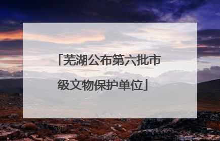 芜湖公布第六批市级文物保护单位