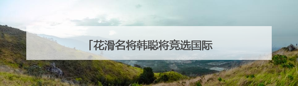 花滑名将韩聪将竞选国际奥委会运动员委员会委员