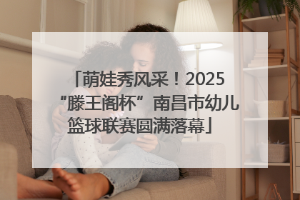 萌娃秀风采！2025“滕王阁杯”南昌市幼儿篮球联赛圆满落幕