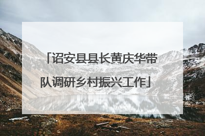 诏安县县长黄庆华带队调研乡村振兴工作