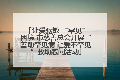 让爱驱散 “罕见” 困境 市慈善总会开展“善助罕见病 让爱不罕见”救助慰问活动