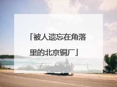 被人遗忘在角落里的北京铜厂