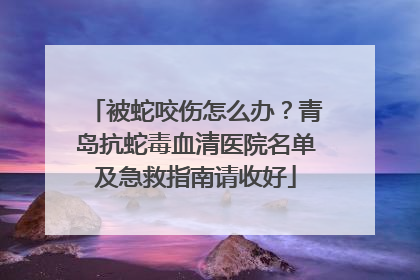 被蛇咬伤怎么办？青岛抗蛇毒血清医院名单及急救指南请收好